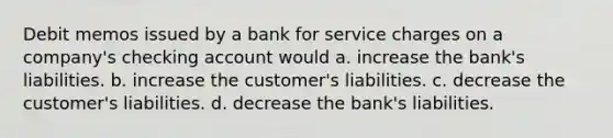 Debit memos issued by a bank for service charges on a company's checking account would a. increase the bank's liabilities. b. increase the customer's liabilities. c. decrease the customer's liabilities. d. decrease the bank's liabilities.