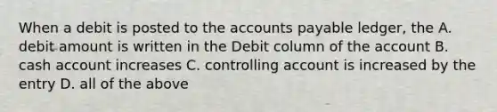 When a debit is posted to the accounts payable ledger, the A. debit amount is written in the Debit column of the account B. cash account increases C. controlling account is increased by the entry D. all of the above