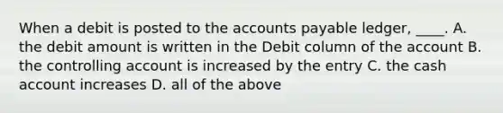 When a debit is posted to the accounts payable ledger, ____. A. the debit amount is written in the Debit column of the account B. the controlling account is increased by the entry C. the cash account increases D. all of the above