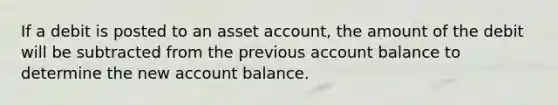 If a debit is posted to an asset account, the amount of the debit will be subtracted from the previous account balance to determine the new account balance.