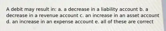 A debit may result in: a. a decrease in a liability account b. a decrease in a revenue account c. an increase in an asset account d. an increase in an expense account e. all of these are correct