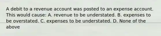 A debit to a revenue account was posted to an expense account. This would​ cause: A. revenue to be understated. B. expenses to be overstated. C. expenses to be understated. D. None of the above