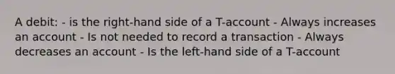 A debit: - is the right-hand side of a T-account - Always increases an account - Is not needed to record a transaction - Always decreases an account - Is the left-hand side of a T-account