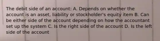 The debit side of an account: A. Depends on whether the account is an asset, liability or stockholder's equity item B. Can be either side of the account depending on how the accountant set up the system C. Is the right side of the account D. Is the left side of the account