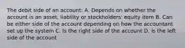 The debit side of an account: A. Depends on whether the account is an asset, liability or stockholders' equity item B. Can be either side of the account depending on how the accountant set up the system C. Is the right side of the account D. Is the left side of the account