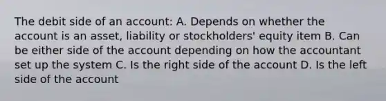 The debit side of an account: A. Depends on whether the account is an asset, liability or stockholders' equity item B. Can be either side of the account depending on how the accountant set up the system C. Is the right side of the account D. Is the left side of the account