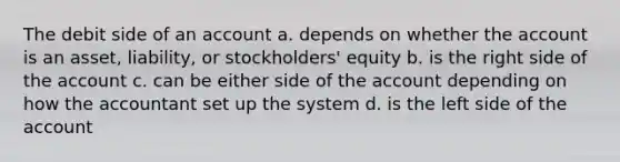 The debit side of an account a. depends on whether the account is an asset, liability, or stockholders' equity b. is the right side of the account c. can be either side of the account depending on how the accountant set up the system d. is the left side of the account