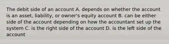 The debit side of an account A. depends on whether the account is an asset, liability, or owner's equity account B. can be either side of the account depending on how the accountant set up the system C. is the right side of the account D. is the left side of the account