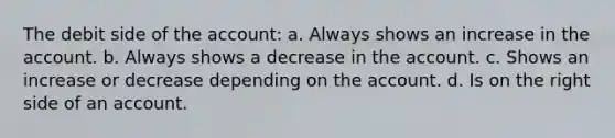 The debit side of the account: a. Always shows an increase in the account. b. Always shows a decrease in the account. c. Shows an increase or decrease depending on the account. d. Is on the right side of an account.