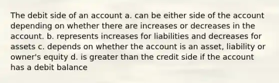 The debit side of an account a. can be either side of the account depending on whether there are increases or decreases in the account. b. represents increases for liabilities and decreases for assets c. depends on whether the account is an asset, liability or owner's equity d. is greater than the credit side if the account has a debit balance