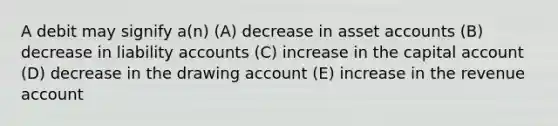 A debit may signify a(n) (A) decrease in asset accounts (B) decrease in liability accounts (C) increase in the capital account (D) decrease in the drawing account (E) increase in the revenue account