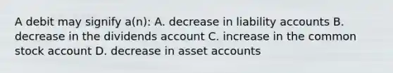 A debit may signify a(n): A. decrease in liability accounts B. decrease in the dividends account C. increase in the common stock account D. decrease in asset accounts