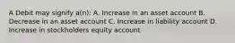 A Debit may signify a(n): A. Increase in an asset account B. Decrease in an asset account C. Increase in liability account D. Increase in stockholders equity account