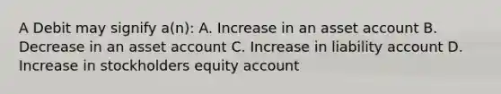 A Debit may signify a(n): A. Increase in an asset account B. Decrease in an asset account C. Increase in liability account D. Increase in stockholders equity account