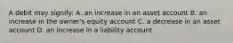 A debit may signify: A. an increase in an asset account B. an increase in the owner's equity account C. a decrease in an asset account D. an increase in a liability account