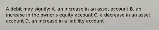 A debit may signify: A. an increase in an asset account B. an increase in the owner's equity account C. a decrease in an asset account D. an increase in a liability account