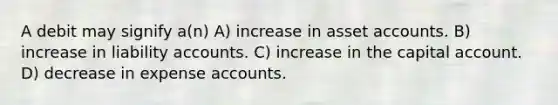 A debit may signify a(n) A) increase in asset accounts. B) increase in liability accounts. C) increase in the capital account. D) decrease in expense accounts.