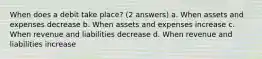 When does a debit take place? (2 answers) a. When assets and expenses decrease b. When assets and expenses increase c. When revenue and liabilities decrease d. When revenue and liabilities increase