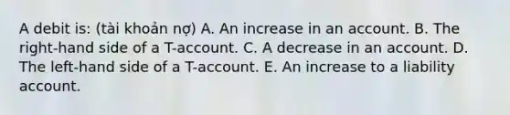 A debit is: (tài khoản nợ) A. An increase in an account. B. The right-hand side of a T-account. C. A decrease in an account. D. The left-hand side of a T-account. E. An increase to a liability account.