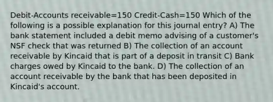 Debit-Accounts receivable=150 Credit-Cash=150 Which of the following is a possible explanation for this journal entry? A) The bank statement included a debit memo advising of a customer's NSF check that was returned B) The collection of an account receivable by Kincaid that is part of a deposit in transit C) Bank charges owed by Kincaid to the bank. D) The collection of an account receivable by the bank that has been deposited in Kincaid's account.