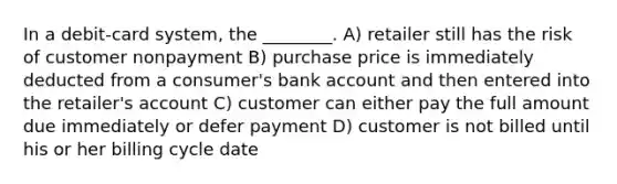 In a debit-card system, the ________. A) retailer still has the risk of customer nonpayment B) purchase price is immediately deducted from a consumer's bank account and then entered into the retailer's account C) customer can either pay the full amount due immediately or defer payment D) customer is not billed until his or her billing cycle date