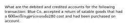 What are the debited and credited accounts for the following transaction: Blue Co. accepted a return of salable goods that had a 600 selling price and a280 cost and had been purchased on account.