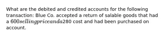 What are the debited and credited accounts for the following transaction: Blue Co. accepted a return of salable goods that had a 600 selling price and a280 cost and had been purchased on account.