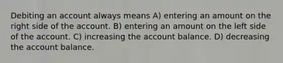 Debiting an account always means A) entering an amount on the right side of the account. B) entering an amount on the left side of the account. C) increasing the account balance. D) decreasing the account balance.