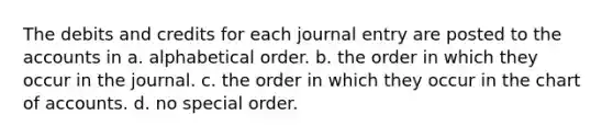 The debits and credits for each journal entry are posted to the accounts in a. alphabetical order. b. the order in which they occur in the journal. c. the order in which they occur in the chart of accounts. d. no special order.