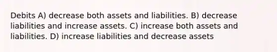 Debits A) decrease both assets and liabilities. B) decrease liabilities and increase assets. C) increase both assets and liabilities. D) increase liabilities and decrease assets