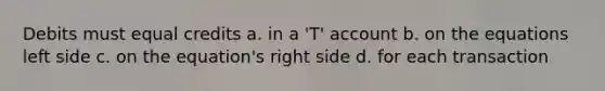 Debits must equal credits a. in a 'T' account b. on the equations left side c. on the equation's right side d. for each transaction