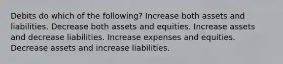 Debits do which of the following? Increase both assets and liabilities. Decrease both assets and equities. Increase assets and decrease liabilities. Increase expenses and equities. Decrease assets and increase liabilities.