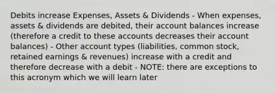 Debits increase Expenses, Assets & Dividends - When expenses, assets & dividends are debited, their account balances increase (therefore a credit to these accounts decreases their account balances) - Other account types (liabilities, common stock, retained earnings & revenues) increase with a credit and therefore decrease with a debit - NOTE: there are exceptions to this acronym which we will learn later