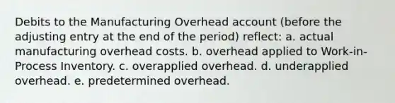 Debits to the Manufacturing Overhead account (before the adjusting entry at the end of the period) reflect: a. actual manufacturing overhead costs. b. overhead applied to Work-in-Process Inventory. c. overapplied overhead. d. underapplied overhead. e. predetermined overhead.