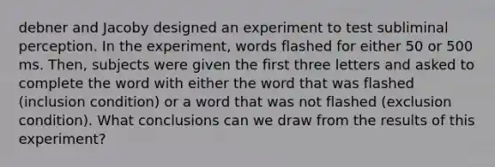 debner and Jacoby designed an experiment to test subliminal perception. In the experiment, words flashed for either 50 or 500 ms. Then, subjects were given the first three letters and asked to complete the word with either the word that was flashed (inclusion condition) or a word that was not flashed (exclusion condition). What conclusions can we draw from the results of this experiment?