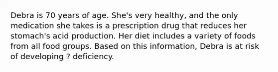 Debra is 70 years of age. She's very healthy, and the only medication she takes is a prescription drug that reduces her stomach's acid production. Her diet includes a variety of foods from all food groups. Based on this information, Debra is at risk of developing ? deficiency.