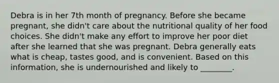 Debra is in her 7th month of pregnancy. Before she became pregnant, she didn't care about the nutritional quality of her food choices. She didn't make any effort to improve her poor diet after she learned that she was pregnant. Debra generally eats what is cheap, tastes good, and is convenient. Based on this information, she is undernourished and likely to ________.