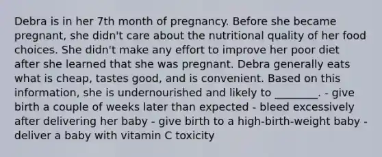 Debra is in her 7th month of pregnancy. Before she became pregnant, she didn't care about the nutritional quality of her food choices. She didn't make any effort to improve her poor diet after she learned that she was pregnant. Debra generally eats what is cheap, tastes good, and is convenient. Based on this information, she is undernourished and likely to ________. - give birth a couple of weeks later than expected - bleed excessively after delivering her baby - give birth to a high-birth-weight baby - deliver a baby with vitamin C toxicity