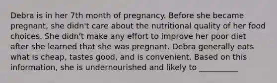 Debra is in her 7th month of pregnancy. Before she became pregnant, she didn't care about the nutritional quality of her food choices. She didn't make any effort to improve her poor diet after she learned that she was pregnant. Debra generally eats what is cheap, tastes good, and is convenient. Based on this information, she is undernourished and likely to __________