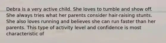 Debra is a very active child. She loves to tumble and show off. She always tries what her parents consider hair-raising stunts. She also loves running and believes she can run faster than her parents. This type of activity level and confidence is most characteristic of