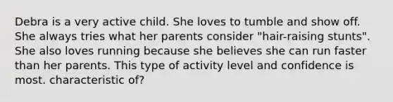 Debra is a very active child. She loves to tumble and show off. She always tries what her parents consider "hair-raising stunts". She also loves running because she believes she can run faster than her parents. This type of activity level and confidence is most. characteristic of?