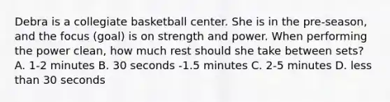 Debra is a collegiate basketball center. She is in the pre-season, and the focus (goal) is on strength and power. When performing the power clean, how much rest should she take between sets? A. 1-2 minutes B. 30 seconds -1.5 minutes C. 2-5 minutes D. less than 30 seconds