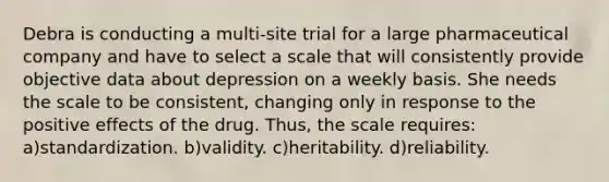 Debra is conducting a multi-site trial for a large pharmaceutical company and have to select a scale that will consistently provide objective data about depression on a weekly basis. She needs the scale to be consistent, changing only in response to the positive effects of the drug. Thus, the scale requires: a)standardization. b)validity. c)heritability. d)reliability.