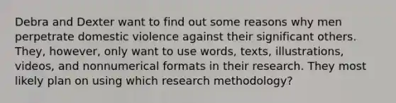 Debra and Dexter want to find out some reasons why men perpetrate domestic violence against their significant others. They, however, only want to use words, texts, illustrations, videos, and nonnumerical formats in their research. They most likely plan on using which research methodology?