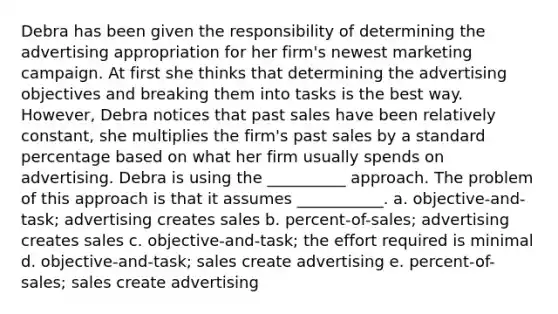 Debra has been given the responsibility of determining the advertising appropriation for her firm's newest marketing campaign. At first she thinks that determining the advertising objectives and breaking them into tasks is the best way. However, Debra notices that past sales have been relatively constant, she multiplies the firm's past sales by a standard percentage based on what her firm usually spends on advertising. Debra is using the __________ approach. The problem of this approach is that it assumes ___________. a. ​objective-and-task; advertising creates sales b. ​percent-of-sales; advertising creates sales c. ​objective-and-task; the effort required is minimal d. ​objective-and-task; sales create advertising e. ​percent-of-sales; sales create advertising