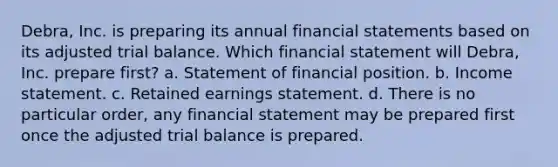 Debra, Inc. is preparing its annual financial statements based on its adjusted trial balance. Which financial statement will Debra, Inc. prepare first? a. Statement of financial position. b. Income statement. c. Retained earnings statement. d. There is no particular order, any financial statement may be prepared first once the adjusted trial balance is prepared.