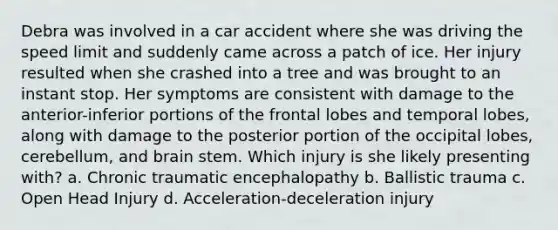 Debra was involved in a car accident where she was driving the speed limit and suddenly came across a patch of ice. Her injury resulted when she crashed into a tree and was brought to an instant stop. Her symptoms are consistent with damage to the anterior-inferior portions of the frontal lobes and temporal lobes, along with damage to the posterior portion of the occipital lobes, cerebellum, and brain stem. Which injury is she likely presenting with? a. Chronic traumatic encephalopathy b. Ballistic trauma c. Open Head Injury d. Acceleration-deceleration injury