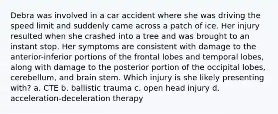 Debra was involved in a car accident where she was driving the speed limit and suddenly came across a patch of ice. Her injury resulted when she crashed into a tree and was brought to an instant stop. Her symptoms are consistent with damage to the anterior-inferior portions of the frontal lobes and temporal lobes, along with damage to the posterior portion of the occipital lobes, cerebellum, and brain stem. Which injury is she likely presenting with? a. CTE b. ballistic trauma c. open head injury d. acceleration-deceleration therapy