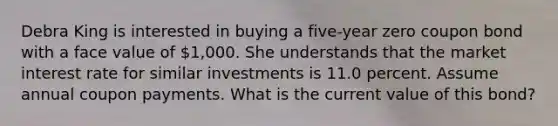 Debra King is interested in buying a five-year zero coupon bond with a face value of 1,000. She understands that the market interest rate for similar investments is 11.0 percent. Assume annual coupon payments. What is the current value of this bond?