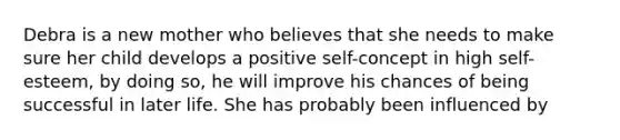 Debra is a new mother who believes that she needs to make sure her child develops a positive self-concept in high self-esteem, by doing so, he will improve his chances of being successful in later life. She has probably been influenced by